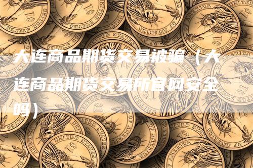 大连商品期货交易被骗（大连商品期货交易所官网安全吗）