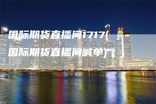 国际期货直播间1717(国际期货直播间喊单)