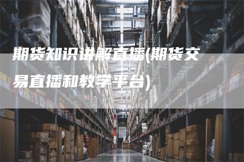 期货知识讲解直播(期货交易直播和教学平台)