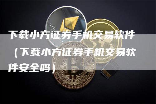 下载小方证券手机交易软件（下载小方证券手机交易软件安全吗）