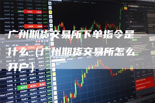 广州期货交易所下单指令是什么（广州期货交易所怎么开户）
