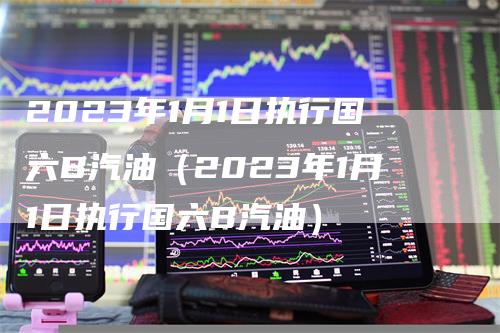 2023年1月1日执行国六B汽油（2023年1月1日执行国六B汽油）