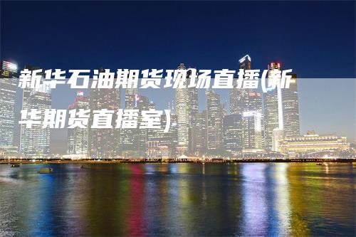 新华石油期货现场直播(新华期货直播室)