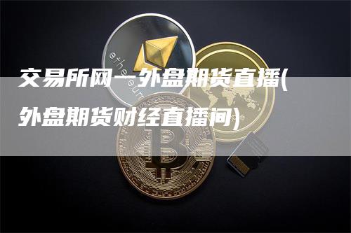 交易所网一外盘期货直播(外盘期货财经直播间)