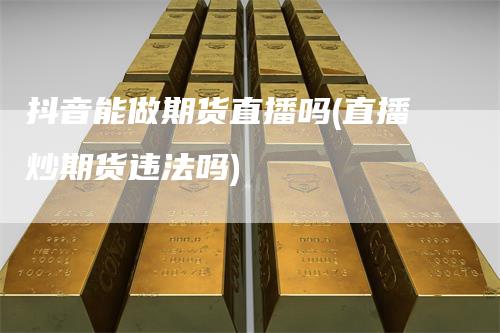 抖音能做期货直播吗(直播炒期货违法吗)