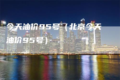 今天油价95号（北京今天油价95号）