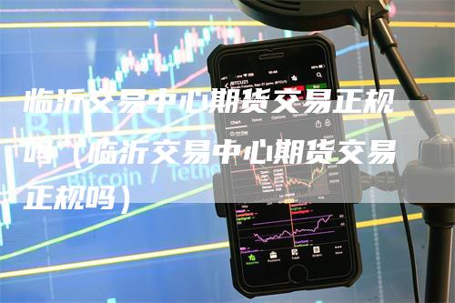 临沂交易中心期货交易正规吗（临沂交易中心期货交易正规吗）