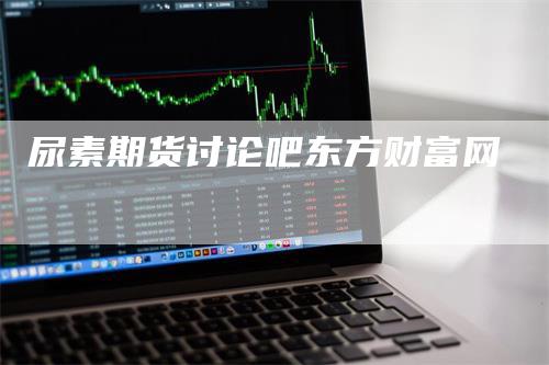 尿素期货讨论吧东方财富网