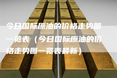 今日国际原油的价格走势图一览表（今日国际原油的价格走势图一览表最新）