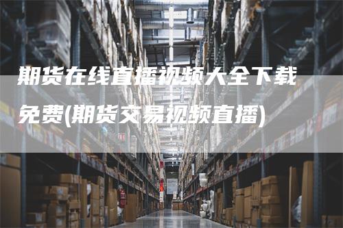 期货在线直播视频大全下载免费(期货交易视频直播)