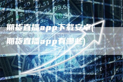 期货直播app下载安卓(期货直播app有哪些)