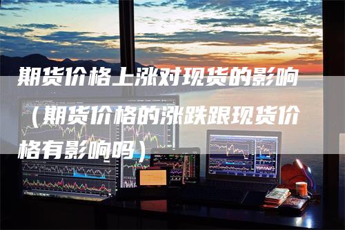 期货价格上涨对现货的影响（期货价格的涨跌跟现货价格有影响吗）