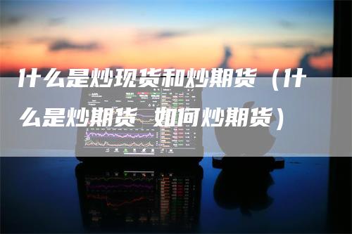 什么是炒现货和炒期货（什么是炒期货 如何炒期货）