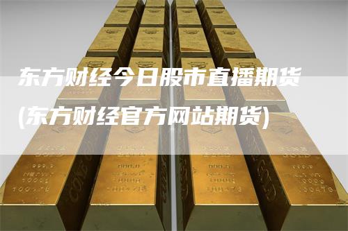东方财经今日股市直播期货(东方财经官方网站期货)