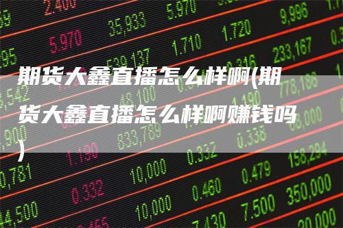 期货大鑫直播怎么样啊(期货大鑫直播怎么样啊赚钱吗)