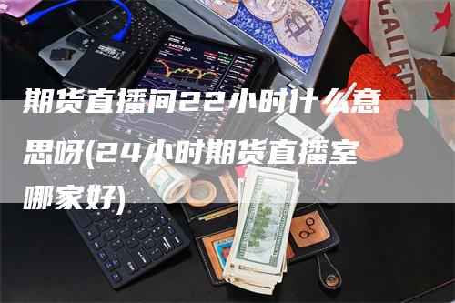 期货直播间22小时什么意思呀(24小时期货直播室哪家好)