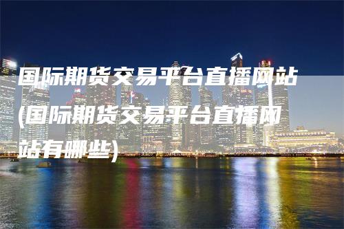 国际期货交易平台直播网站(国际期货交易平台直播网站有哪些)
