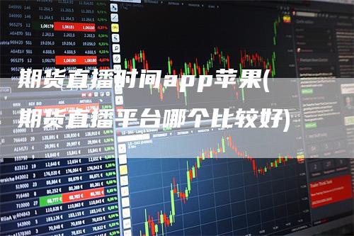 期货直播时间app苹果(期货直播平台哪个比较好)