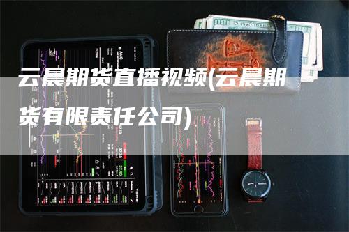 云晨期货直播视频(云晨期货有限责任公司)