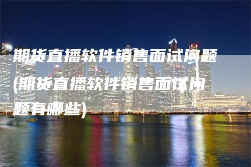 期货直播软件销售面试问题(期货直播软件销售面试问题有哪些)