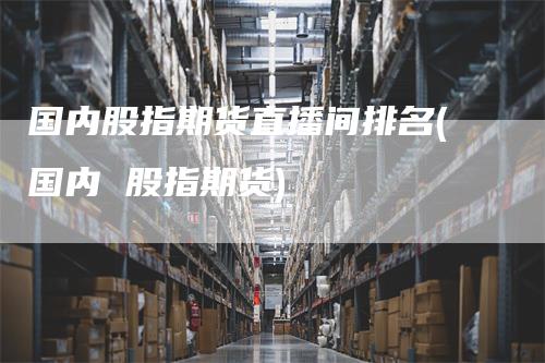 国内股指期货直播间排名(国内 股指期货)
