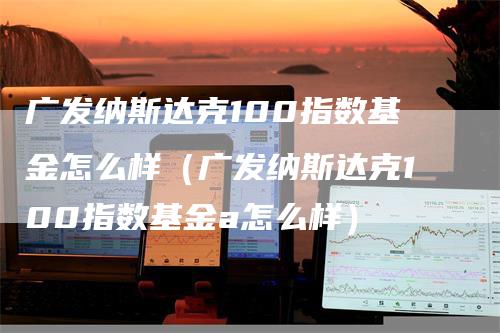广发纳斯达克100指数基金怎么样（广发纳斯达克100指数基金a怎么样）