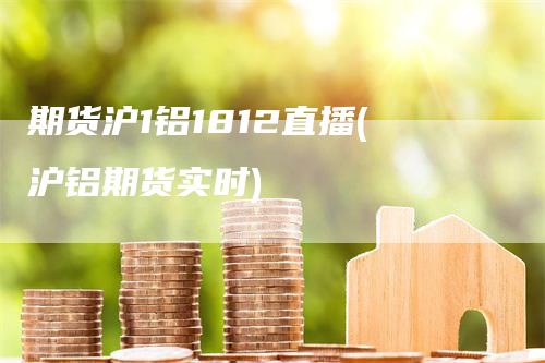 期货沪1铝1812直播(沪铝期货实时)