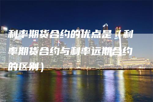 利率期货合约的优点是（利率期货合约与利率远期合约的区别）