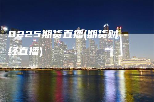 0225期货直播(期货财经直播)