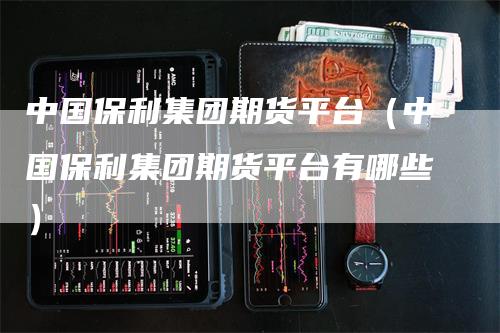 中国保利集团期货平台（中国保利集团期货平台有哪些）