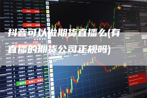 抖音可以做期货直播么(有直播的期货公司正规吗)