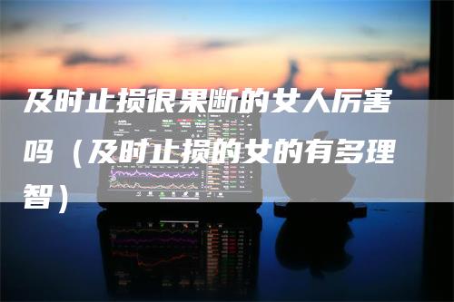 及时止损很果断的女人厉害吗（及时止损的女的有多理智）