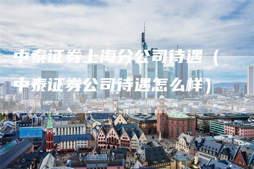中泰证券上海分公司待遇（中泰证券公司待遇怎么样）