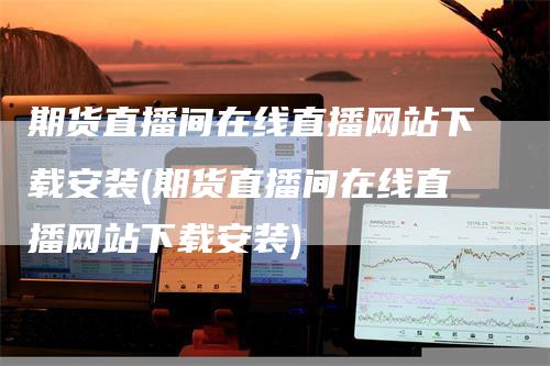 期货直播间在线直播网站下载安装(期货直播间在线直播网站下载安装)