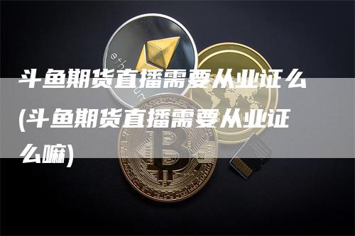 斗鱼期货直播需要从业证么(斗鱼期货直播需要从业证么嘛)