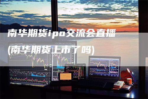 南华期货ipo交流会直播(南华期货上市了吗)