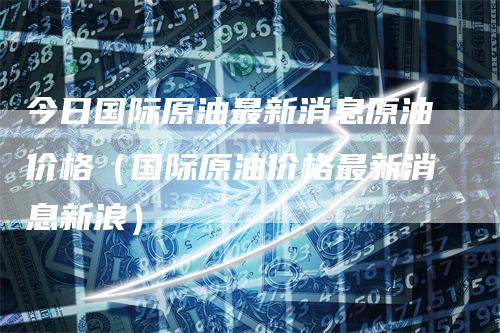今日国际原油最新消息原油价格(国际原油价格最新消息新浪)-新惠期货