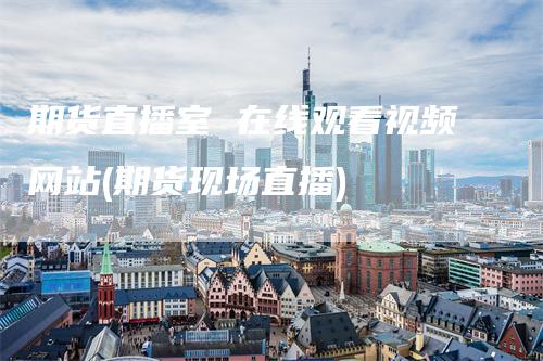 期货直播室 在线观看视频网站(期货现场直播)