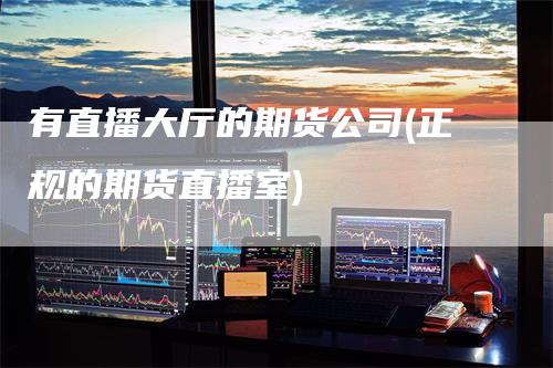 有直播大厅的期货公司(正规的期货直播室)