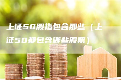 上证50股指包含那些（上证50都包含哪些股票）