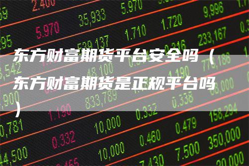 东方财富期货平台安全吗（东方财富期货是正规平台吗）