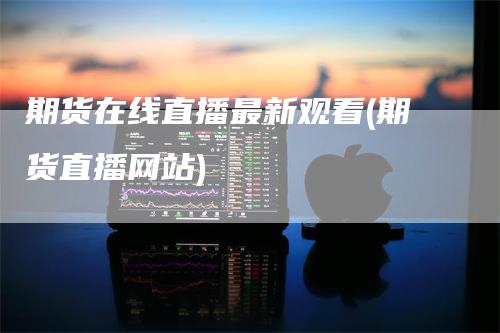 期货在线直播最新观看(期货直播网站)
