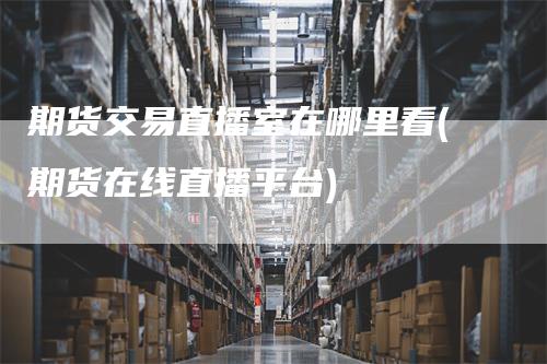 期货交易直播室在哪里看(期货在线直播平台)