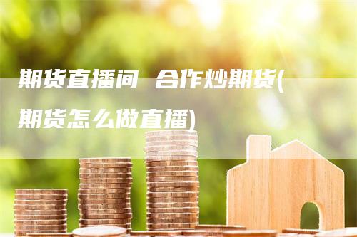 期货直播间 合作炒期货(期货怎么做直播)