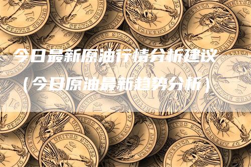 今日最新原油行情分析建议（今日原油最新趋势分析）
