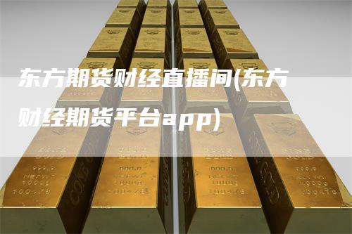 东方期货财经直播间(东方财经期货平台app)