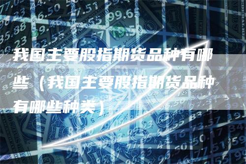 我国主要股指期货品种有哪些（我国主要股指期货品种有哪些种类）