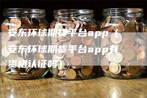 安东环球期货平台app（安东环球期货平台app有资格认证吗）
