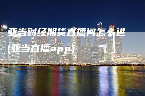 亚当财经期货直播间怎么进(亚当直播app)