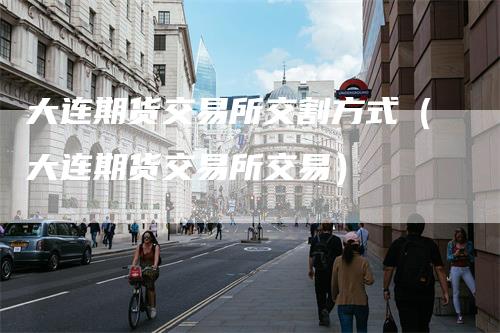 大连期货交易所交割方式（大连期货交易所交易）